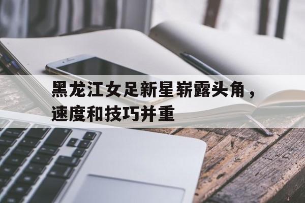 黑龙江女足新星崭露头角，速度和技巧并重