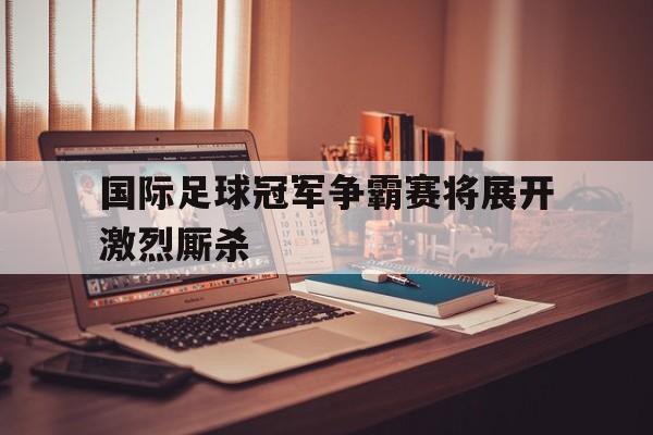 国际足球冠军争霸赛将展开激烈厮杀